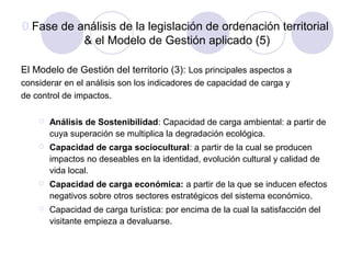0.Fase de análisis de la legislación de ordenación territorial
& el Modelo de Gestión aplicado (5)
El Modelo de Gestión del territorio (3): Los principales aspectos a
considerar en el análisis son los indicadores de capacidad de carga y
de control de impactos.


Análisis de Sostenibilidad: Capacidad de carga ambiental: a partir de
cuya superación se multiplica la degradación ecológica.



Capacidad de carga sociocultural: a partir de la cual se producen
impactos no deseables en la identidad, evolución cultural y calidad de
vida local.



Capacidad de carga económica: a partir de la que se inducen efectos
negativos sobre otros sectores estratégicos del sistema económico.



Capacidad de carga turística: por encima de la cual la satisfacción del
visitante empieza a devaluarse.

 