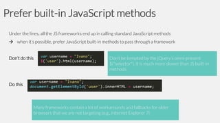 Prefer built-in JavaScript methods
Under the lines, all the JS frameworks end up in calling standard JavaScript methods
 when it’s possible, prefer JavaScript built-in methods to pass through a framework
Don’t do this

Don’t be tempted by the jQuery’s omni-present
$("selector"), it is much more slower than JS built-in
methods

Do this

Many frameworks contain a lot of workarounds and fallbacks for older
browsers that we are not targeting (e.g., Internet Explorer 7)

 