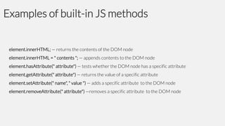 Examples of built-in JS methods

element.innerHTML; — returns the contents of the DOM node
element.innerHTML = " contents "; — appends contents to the DOM node

element.hasAttribute(" attribute") — tests whether the DOM node has a specific attribute
element.getAttribute(" attribute") — returns the value of a specific attribute
element.setAttribute(" name", " value ") — adds a specific attribute to the DOM node

element.removeAttribute(" attribute") —removes a specific attribute to the DOM node

 