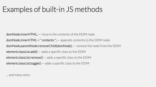 Examples of built-in JS methods

domNode.innerHTML; — returns the contents of the DOM node
domNode.innerHTML = " contents "; — appends contents to the DOM node
domNode.parentNode.removeChild(domNode); — remove the node from the DOM
element.classList.add() — adds a specific class to the DOM
element.classList.remove() — adds a specific class to the DOM
element.classList.toggle() — adds a specific class to the DOM
... and many more

 