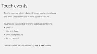 Touch events
Touch events are triggered when the user touches the display

The event can describe one or more points of contact
Touches are represented by the Touch object containing:
• position
• size and shape
• amount of pressure
• target element

Lists of touches are represented by TouchList objects

 