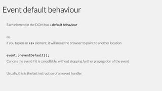 Event default behaviour
Each element in the DOM has a default behaviour

ex.
if you tap on an <a> element, it will make the browser to point to another location

event.preventDefault();
Cancels the event if it is cancellable, without stopping further propagation of the event
Usually, this is the last instruction of an event handler

 