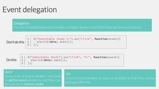 Event delegation
Delegation
The act of establishing event handlers at higher levels in the DOM than the items of interest

Don’t do this

Do this

WHY
Using a lot of event handlers may lead
to performance problems and they can
be sources of memory leaks

TIP
Unbind event handlers as soon as possible so that they can be
garbage collected

 