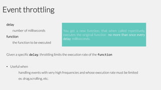 Event throttling
delay
number of milliseconds

function
the function to be executed

You get a new function, that when called repetitively,
executes the original function no more than once every
delay milliseconds.

Given a specific delay, throttling limits the execution rate of the function
• Useful when
handling events with very high frequencies and whose execution rate must be limited
ex. drag,scrolling, etc.

 