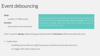 Event debouncing
delay
number of milliseconds

function
the function to be executed

You get a new function, that when called repetitively, executes
the original function just once per “bunch” of calls, effectively
coalescing multiple sequential calls into a single execution at
either the beginning or end

Given a specific delay, debouncing guarantees that the function will be executed only once
• Useful when
handling events with very high frequencies and that must be executed once
ex. toggle state, Ajax request, etc.

 