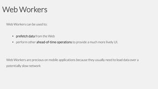 Web Workers
Web Workers can be used to:

• prefetch data from the Web
• perform other ahead-of-time operations to provide a much more lively UI.

Web Workers are precious on mobile applications because they usually need to load data over a
potentially slow network

 