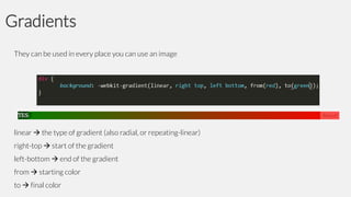 Gradients
They can be used in every place you can use an image

linear  the type of gradient (also radial, or repeating-linear)
right-top  start of the gradient
left-bottom  end of the gradient
from  starting color

to  final color

 