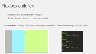 Flex box children
By default child elements are not flexible
 their dimension is set according to their width
The box-flex property can be set to any integer, it sets how a child element occupy the box’s space

 