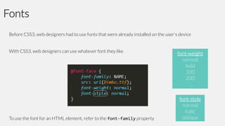 Fonts
Before CSS3, web designers had to use fonts that were already installed on the user's device

With CSS3, web designers can use whatever font they like

To use the font for an HTML element, refer to the font-family property

font-weight
normal
bold
100
200
…
font-style
normal
italic
oblique

 