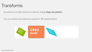 Transforms
A transform is an effect that lets an element change shape, size, position, …
You can transform your elements using 2D or 3D transformations

http://bit.ly/IroJ7S

 