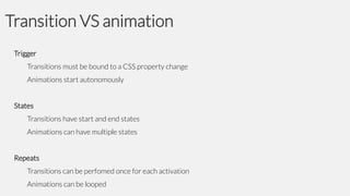 Transition VS animation
Trigger
Transitions must be bound to a CSS property change

Animations start autonomously
States
Transitions have start and end states
Animations can have multiple states
Repeats
Transitions can be perfomed once for each activation

Animations can be looped

 