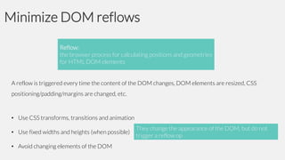 Minimize DOM reflows
Reflow:
the browser process for calculating positions and geometries
for HTML DOM elements
A reflow is triggered every time the content of the DOM changes, DOM elements are resized, CSS
positioning/padding/margins are changed, etc.

• Use CSS transforms, transitions and animation
• Use fixed widths and heights (when possible)
• Avoid changing elements of the DOM

They change the appearance of the DOM, but do not
trigger a reflow op

 