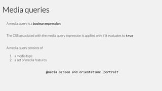Media queries
A media query is a boolean expression

The CSS associated with the media query expression is applied only if it evaluates to true
A media query consists of
1. a media type
2. a set of media features

@media screen and orientation: portrait

 