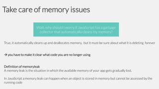 Take care of memory issues
Wait, why should I worry if JavaScript has a garbage
collector that automatically cleans my memory?
True, it automatically cleans up and deallocates memory, but it must be sure about what it is deleting forever
 you have to make it clear what code you are no longer using

Definition of memoryleak
A memory leak is the situation in which the available memory of your app gets gradually lost.
In JavaScript a memory leak can happen when an object is stored in memory but cannot be accessed by the
running code

 