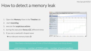 http://goo.gl/UAZQvl

How to detect a memory leak
1. Open the Memory View in the Timeline tab
2. start recording
3. execute the suspicious actions
4. during the execution force a GC different times
5. If you see a sawtooth-shaped wave
 no relevant memory leaks 

You have a memory leak if one of the following do not drop down:
used memory – number of DOM nodes – number of event handlers

 