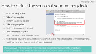 http://goo.gl/UAZQvl

How to detect the source of your memory leak
1. Open the Heap Profile
2. Take a heap snapshot

3. Perform suspicious actions
4. Take a heap snapshot
5. Perform suspicious actions again

6. Take a final heap snapshot
7. Select the most recent snapshot taken
8. find the drop-down that says "All objects" and switch this to "Objects allocated between snapshots 1
and 2". (You can also do the same for 2 and 3 if needed)

There, you will find the objects which have not been collected during the snapshots.
It works because when you take a heap snapshot, Chrome forces also a GC execution.

 