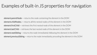 Examples of built-in JS properties for navigation
element.parentNode — returns the node containing the element in the DOM
element.childNodes; — returns all the nested nodes of the element in the DOM
element.firstChild — retrieves the first nested node of the element in the DOM
element.lastChild — retrieves the last nested node of the element in the DOM
element.nextSibling — returns the node immediately following the element in the DOM
element.previousSibling — returns the node immediately preceding the element in the DOM

 