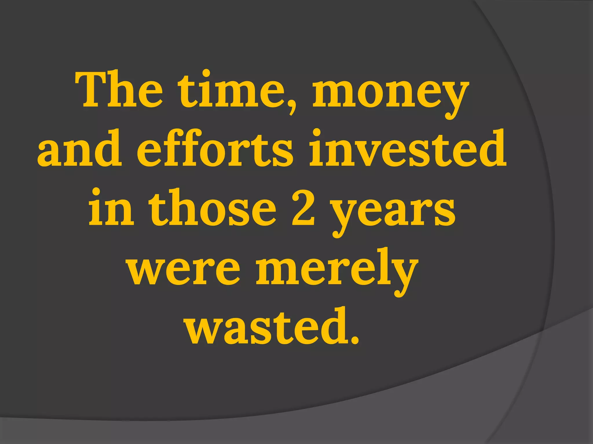 The time, money and efforts invested in those 2 years were merely wasted.  