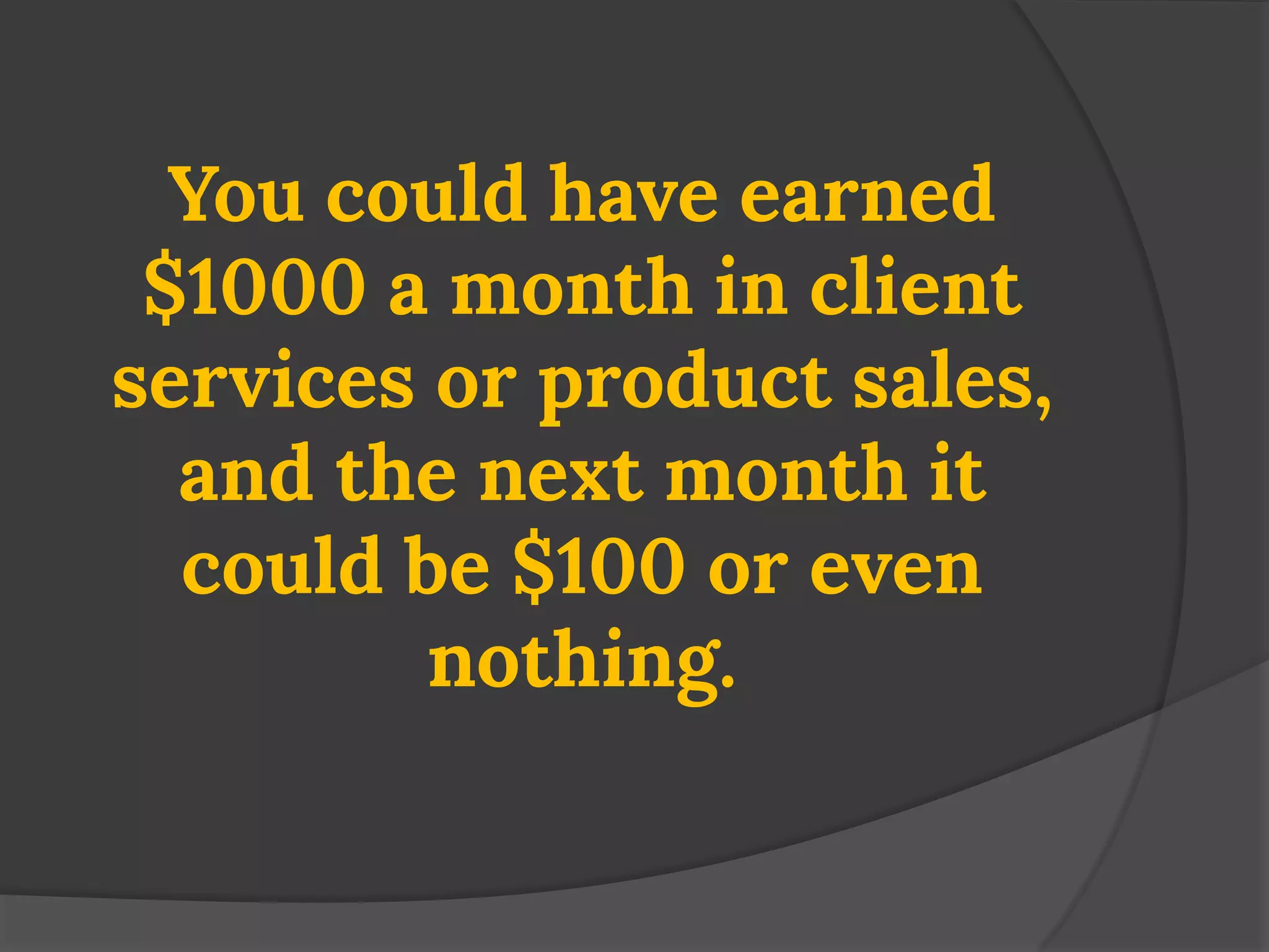 You could have earned $1000 a month in client services or product sales, and the next month it could be $100 or even nothing.  