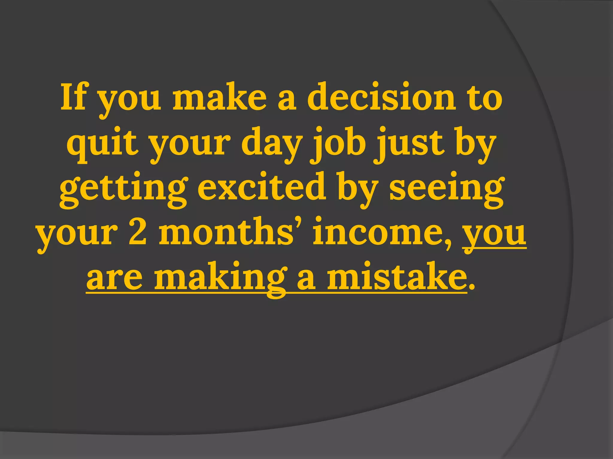 If you make a decision to quit your day job just by getting excited by seeing your 2 months’ income, you are making a mistake.  