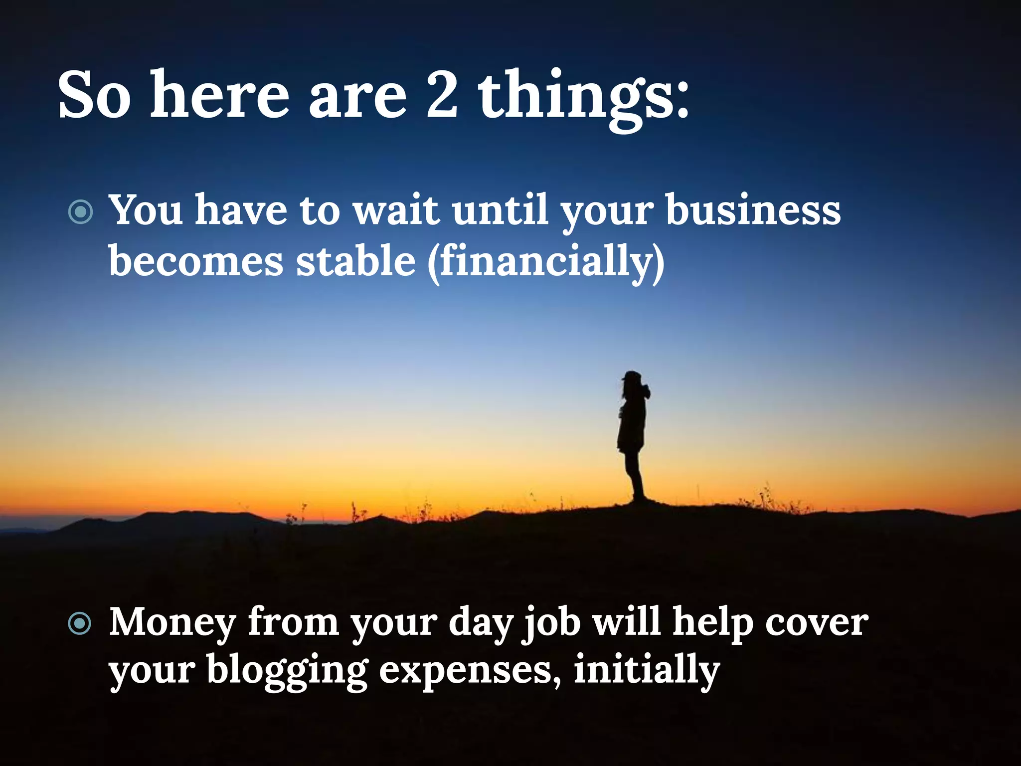 So here are 2 things: 
You have to wait until your business becomes stable (financially) 
Money from your day job will help cover your blogging expenses, initially  