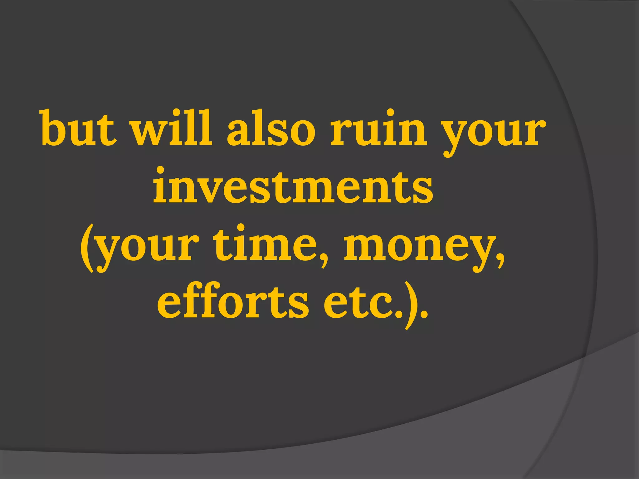 but will also ruin your investments (your time, money, efforts etc.).  