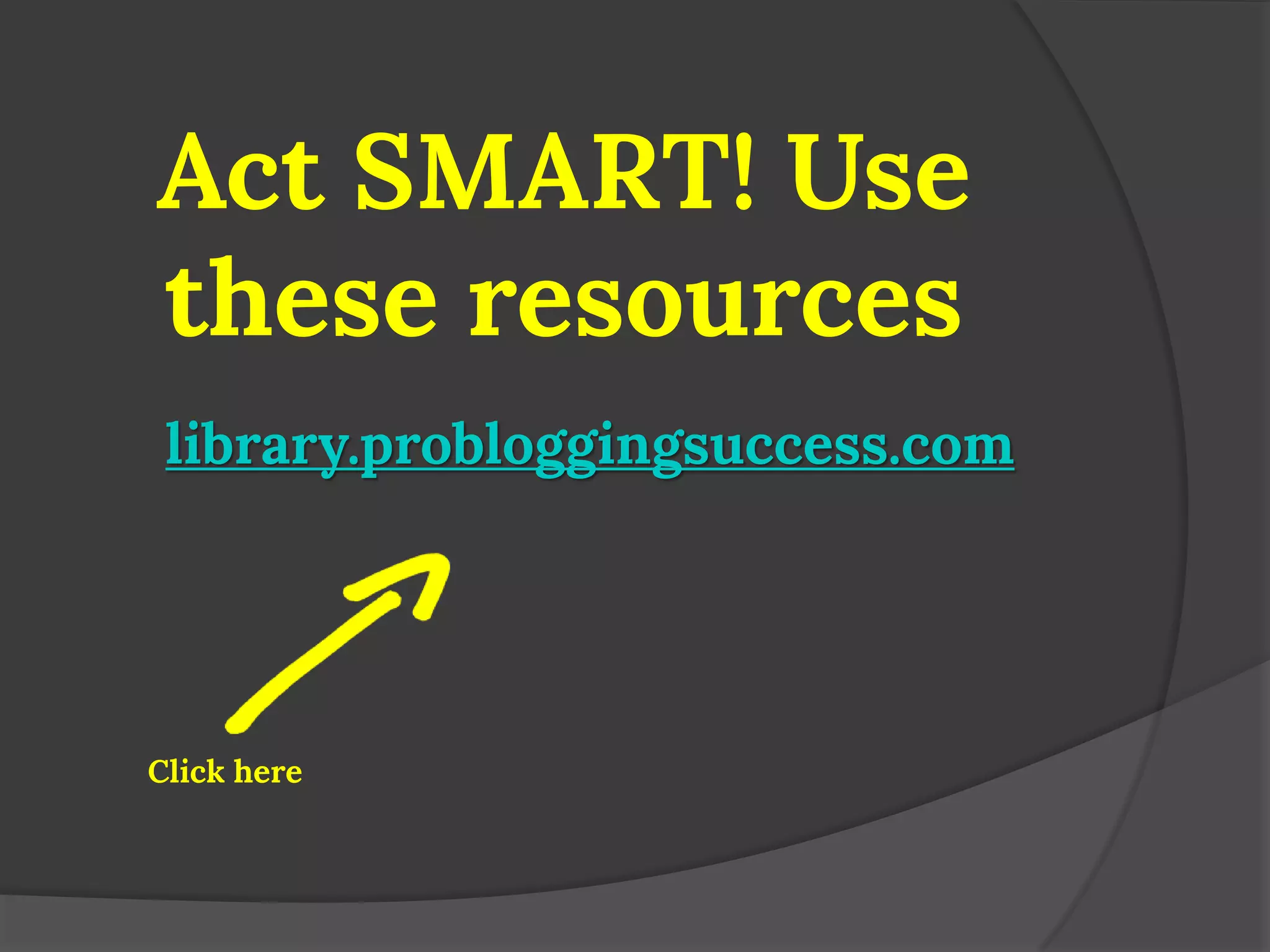 Act SMART! Use these resources 
library.probloggingsuccess.com 
Click here  
