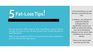 5Fat-LossTips!
Do you want to shift some of that superfluous mass? Feel as
though it’s time to trim off that excess tub? Finally decided to
beat the blob?
Well, if you answered YES! to anyone of the above questions,
you’ve come to the right place.
In this presentation you will
discover 5 powerful fat-loss
tips.
In addition, you will gain an
insight into lifestyle
strategies that can
significantly improve your
health as well as decreasing
your risk of developing
diseases such as cancer, type
2 diabetes and, of course,
obesity.
There’s a lot more to gain
here than just fat-loss.
 