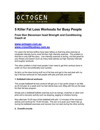 5 Killer Fat Loss Workouts for Busy People
From Don Stevenson head Strength and Conditioning
Coach at
www.octogen.com.au
www.crossfitsydney.com.au
For years the fat loss boffins have been telling us that long slow exercise at
moderate intensity burns more fat than high intensity exercise. The problem is
that this is only half the story. Low intensity exercise is boring, not that great for
your fitness and doesn’t burn as many total calories as high intensity intervals
and tougher workouts.
The other problem is that most people I train need to get their workout done in
under an hour and preferably even quicker.
So let’s cut the slow boring stuff out of fat loss and get to the real deal with my
top 5 fat loss workouts for real people with jobs and kids and stuff.
1. Kettlebell interval workouts
This simple kettlebell fat loss workout will get you in top cardio shape in as little
as 20 minutes 3x a week and I’ve had clients lose over 20kg with this as the base
for their fat loss program.
Simply pick a kettlebell ballistic exercise such as swings, snatches or clean and
jerks and a recovery activity such as skipping, jogging or shadow boxing.
Now alternate 10-20 reps of the kettlebell drill with 1-2 minutes of the recovery
activity and continue for 15-20 minutes. The aim is to push your heart rate up
during the kettlebell exercises and recover (but not rest) during the other activity.
2. Crossfit circuits
 