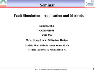 Seminar

Fault Simulation – Application and Methods

                   Subash John
                   CGB0911005
                      VSD 530
       M.Sc. [Engg.] in VLSI System Design

      Module Title: Reliable Power Aware ASICs
         Module Leader: Mr. Padmanaban K.




              M. S. Ramaiah School of Advanced Studies   1
 