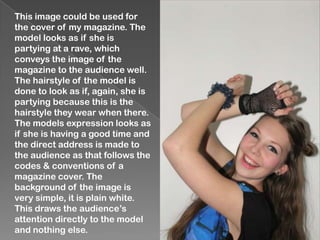 This image could be used for
the cover of my magazine. The
model looks as if she is
partying at a rave, which
conveys the image of the
magazine to the audience well.
The hairstyle of the model is
done to look as if, again, she is
partying because this is the
hairstyle they wear when there.
The models expression looks as
if she is having a good time and
the direct address is made to
the audience as that follows the
codes & conventions of a
magazine cover. The
background of the image is
very simple, it is plain white.
This draws the audience’s
attention directly to the model
and nothing else.
 
