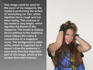This image could be used for
the cover of my magazine, the
model is performing the action
of scrunching her hair, which
signifies she is rough and has
been raving. The costume of
the model is very bright, which
signifies the theme of the
magazine. The model is making
direct address to the audience
which follows the codes &
conventions of a magazine
cover. The background is plain
white, which is important as it
doesn’t draw the audience’s
eyes away from the important
part of the image, which is the
models face and costume.
 