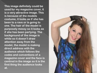 This image definitely could be
used for my magazine cover, it
is a very attractive image. This
is because of the models
costume, it looks as if she has
been to a rave or is going to
one. The hair of the model is
purposely messy so it looks as
if she has been partying. The
background of the image is
white so it doesn’t draw
attention away from the
model, the model is making
direct address with the
audience which follows the
codes and conventions of a
magazine cover and the face is
centred in the image so it is the
first thing the audience looks
at.
 