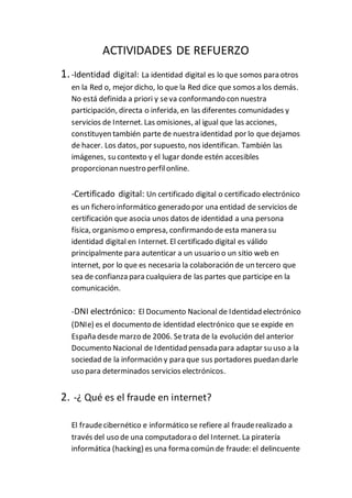 ACTIVIDADES DE REFUERZO
1.-Identidad digital: La identidad digital es lo que somos para otros
en la Red o, mejor dicho, lo que la Red dice que somos a los demás.
No está definida a priori y seva conformando con nuestra
participación, directa o inferida, en las diferentes comunidades y
servicios de Internet. Las omisiones, al igual que las acciones,
constituyen también parte de nuestra identidad por lo que dejamos
de hacer. Los datos, por supuesto, nos identifican. También las
imágenes, su contexto y el lugar donde estén accesibles
proporcionan nuestro perfilonline.
-Certificado digital: Un certificado digital o certificado electrónico
es un fichero informático generado por una entidad de servicios de
certificación que asocia unos datos de identidad a una persona
física, organismo o empresa, confirmando de esta manera su
identidad digital en Internet. El certificado digital es válido
principalmente para autenticar a un usuario o un sitio web en
internet, por lo que es necesaria la colaboración de un tercero que
sea de confianza para cualquiera de las partes que participe en la
comunicación.
-DNI electrónico: El Documento Nacional de Identidad electrónico
(DNIe) es el documento de identidad electrónico que se expide en
España desde marzo de 2006. Setrata de la evolución del anterior
Documento Nacional de Identidad pensada para adaptar su uso a la
sociedad de la información y para que sus portadores puedan darle
uso para determinados servicios electrónicos.
2. -¿ Qué es el fraude en internet?
El fraudecibernético e informático se refiere al frauderealizado a
través del uso de una computadora o del Internet. La piratería
informática (hacking) es una forma común de fraude: el delincuente
 