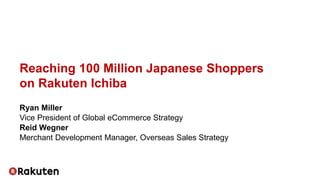 Reaching 100 Million Japanese Shoppers
on Rakuten Ichiba
Ryan Miller
Vice President of Global eCommerce Strategy
Reid Wegner
Merchant Development Manager, Overseas Sales Strategy
 
