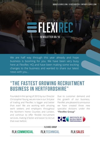 We are half way through this year already and hope
business is booming for you. We have been very busy
here at FlexiRec HQ and have been making some exciting
changes to the business and wanted to share our latest
news with you…
Founded in the spring of 2013 by our Director
Christopher Young, we are now in our 3rd year
of trading and FlexiRec is bigger and better
than ever! We are working with amazing
work seekers and employers throughout
the Northern Home Counties and London,
and continue to offer flexible recruitment
services, making it faster and easier to recruit
than ever before.
FLX:Commercial FLX:Technical FLX:Sales
“The fastest growing recruitment
business in Hertfordshire”
Due to customer demand and
the growth of our business,
FlexiRec are pleased to announce
we have created three new
specialist divisions under the
“FlexiRec Group”
FLexiRec Group
Newsletter 06/15
www.flexirec.com / 01923 693720 / INFO@FlexiRec.com
 
