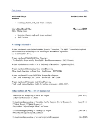 Ömür Şişman page 2
Assistant Geologist March-October 2002
Newmont
· Sampling (channel, rock, soil, stream sediment)
Internship at Basalt Mine May-August 2003
Aldur Mining Izmir
· Sampling (channel, rock, soil, stream sediment)
· Shift Engineer
Accomplishments
A team member of Australasian Joint Ore Reserves Committee (The JORC Committee) compliant
resources estimate audited by SRK Consulting for Koza Gold Corporation
(13 M oz resource- 2014).
A team member of Söğüt Gold Mine Discovery
( Pre-feasibility Stage now by Koza Gold ≈ 4 million oz resource – 2007- Recent).
A team member of successful $436 M IPO study of Koza Gold Corporation (2010).
A team member of Himmetdede Gold Mine Discovery
(Heap Leach Operation by Koza Gold - 1 million oz – 2007-2012).
A team member of Kaymaz Gold Mine Reserve Development
(Tank Leach Method by Koza Gold ≈ 1 million oz – 2007-2009)
A team member of Çukuralan Gold Mine Discovery
(Tank Leach Method by Koza Gold - 3.5 million oz resource – 2006-2007).
International Project Experiences
Evaluation and prospecting of Enchi Au Project (June 2014)
(Edgewater Resources) in Ghana
Evaluation and prospecting of Opemiska Cu±Au Deposits (Ex- In Resources), (May 2014)
PC Gold Deposit (PC Gold Resources),
Duport Gold Project (Cougar Metal) in Canada.
Evaluation and prospecting of Karchiga Cu Project (April 2014)
(Orsu Metal Corporation) in Kazakhstan
Evaluation and prospecting of several projects in Kyrgyzstan (Sep 2013)
 