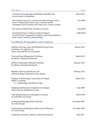 Ömür Şişman page 3
Evaluation and prospecting of Hambledon Gold Mine and (May 2013)
several projects in Kazakhstan
Site visiting for active arc-volcanic and epithermal gold systems (Jan 2009)
in New Zealand (White Island active volcanism and HS,
Champagne Pool LS, Rotorua and Taupo active volcanic systems)
Site visiting of Perama Hill Au Deposit in Greece (Aug 2007)
Akontombra Project in Ghana as Project Geologist (2006-2007)
(5 month) Project management, trenching, supervising geophysics,
public relation, sampling, leading drilling.
Certificate Programmes and Congress
Defensive Driving Course & Off-Road Driving Course January 2013
Certificate of Completion by
Argos Advanced Drivers Association
Time and Stress Management Certificate March 2013
by Masters Training International
Effective Presentation Methods Certificate February 2013
by Masters Training International
MapInfo, Discover and Discover 3D February 2013
Advanced Stage Certificate by Chris Jenkins
Prospectors & Developers Association of Canada March 2011
(PDAC) workshop
· Gold Geology and Deposit Types
Sampling and Resources Estimation for Geologist June 2009
short Course by Quantitative Group
Gold Mining Symposium Participation Certificate March 2009
by Gold Miner Association
Leading and Managing Skills Certificate November 2008
by Vision Europe
Understanding and Managing to Behavioural Differences November 2008
by Vision Europe
Leadership Certificate by Masters Training International May 2007
 