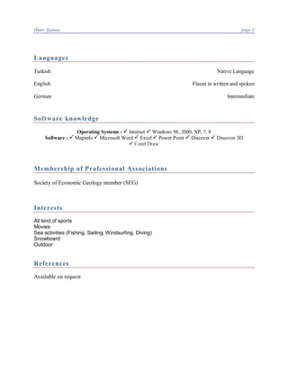 Ömür Şişman page 4
Languages
Turkish Native Language
English Fluent in written and spoken
German Intermediate
Software knowledge
Operating Systems : P Internet P Windows 98, 2000, XP, 7, 8
Software : P Mapinfo P Microsoft Word P Excel P Power Point P Discover P Discover 3D
P Corel Draw
Membership of Professional Associations
Society of Economic Geology member (SEG)
Interests
All kind of sports
Movies
Sea activities (Fishing, Sailing, Windsurfing, Diving)
Snowboard
Outdoor
References
Available on request
 