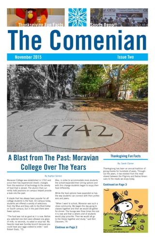 November 2015 Issue Two
The Comenian
Thanksgiving Fun Facts Sports Report
Moravian College was established in 1742 and
since then has experienced drastic changes
from the evolution of technology to the variety
of food that is served. The alumni that cur-
rently hold positions on campus helped provide
a look into the past.
A staple that has always been popular for all
college students is the food. On campus today,
students are offered a variety of selections
from the Blue and Grey café to the Root Cellar
on South campus, but in the past there were
fewer options.
“The food was not as good as it is now. Before
you selected one item were allowed one glass
of milk, no seconds, no salad or soup bar. My
favorite meal was Sunday brunch because you
could have your eggs cooked to order,” said
Robert Gratz, ’75.
Also, in order to accommodate more students
the school expanded their dining options and
with this change students began to enjoy their
food differently.
While the food options have expanded so has
the way students can connect with their profes-
sors and peers.
“When I went to school, Moravian was such a
close community. We began the day going to
classes together and then we would all gather
for dinner. The lounge was three times the size
it is now and that is where a lot of students
would play pinochle. Then we would all go
to the library together and study,” said Ann
Claussen,’74.
Continue on Page 2
A Blast from The Past: Moravian
College Over The Years
By Kaytlyn Gordon
Photo courtesy of
http://www.youvisit.com
Photo edited by: Danielle May
Thanksgiving Fun Facts
By: Sarah Clymer
Thanksgiving has been an annual tradition of
giving thanks for hundreds of years. Through-
out the years, it has evolved from the meal
shared between the Pilgrims and Native Ameri-
cans to the meals we enjoy today.
Continued on Page 3
Photo courtesy of
https://s-media-cache-ak0.pinimg.com/
 