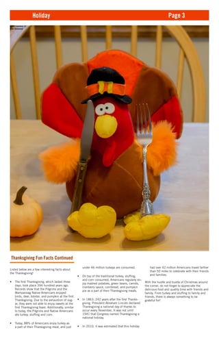 under 46 million turkeys are consumed.
•	 On top of the traditional turkey, stuffing,
and corn consumed, Americans regularly en-
joy mashed potatoes, green beans, carrots,
cranberry sauce, cornbread, and pumpkin
pie as a part of their Thanksgiving meals.
•	 In 1863, 242 years after the first Thanks-
giving, President Abraham Lincoln declared
Thanksgiving a national day of thanks to
occur every November. It was not until
1941 that Congress named Thanksgiving a
national holiday.
•	 In 2010, it was estimated that this holiday
Thanksgiving Fun Facts Continued
Listed below are a few interesting facts about
the Thanksgiving!
•	 The first Thanksgiving, which lasted three
days, took place 394 hundred years ago.
Records show that the Pilgrims and the
Wampanoag Native Americans enjoyed
birds, deer, lobster, and pumpkin at the first
Thanksgiving. Due to the exhaustion of sug-
ar, they were not able to enjoy sweets at the
first Thanksgiving feast. Additionally, similar
to today, the Pilgrims and Native Americans
ate turkey, stuffing and corn.
•	 Today, 88% of Americans enjoy turkey as
a part of their Thanksgiving meal, and just
Holiday Page 3
had over 42 million Americans travel farther
than 50 miles to celebrate with their friends
and families.
With the hustle and bustle of Christmas around
the corner, do not forget to appreciate the
delicious food and quality time with friends and
family. From turkey and stuffing to family and
friends, there is always something to be
grateful for!
Photo courtesy of
John Desmond
 