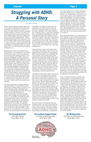 Interest Page 4
Struggling with ADHD;
A Personal Story
By: Savannah Brown
There’s never enough time. My life seems like
it’s one big rush of deadlines and distractions
that I have no control over. If I could fix it, I
would. The roller coaster of emotions, thoughts,
anxiety, frustration, decisions, and stress isn’t
something I’d wish on my worst enemy as my
brain overwhelmingly floods with thoughts that
bounce around like a ping-pong ball. I always
tell people they wouldn’t last a day in my mind,
and they always laugh because they’ll never get
it. Even I don’t get it. I wish it were something
I could put into words better because every day
is a struggle. To understand ADHD, you almost
have to live it; it’s that complicated (or at least
it feels like it is).
Basically, when someone has ADHD the neu-
rotransmitters in the frontal lobe of one’s brain
are messed up, which is why one’s executive
functioning and self-regulating results in poor
planning, strategizing or problem solving, or-
ganizing, goal setting, and paying attention to
details. While ADHD doesn’t define me or deem
persons with ADHD incapable, it just means it
creates lifestyle impairments with organization,
follow-through, money management, parent-
ing, household management, balancing work
and home responsibilities, and relationships.
Yes, everyone has problems with these tasks
occasionally, but for a person with ADHD, they
are often daily problems, and are all connected.
What’s even worse is the emotional instability
that these problems create, and unfortunately,
77 percent of adults with ADHD have at least
one other psychiatric diagnosis such as anxi-
ety, mood, impulse-control, and substance use
disorders.
With this conglomerate of everyday problems
that ADHD creates, it’s easy to see how over-
whelming the smallest things can become, and
how the disorder creates unavoidable road-
blocks and potholes that prevent one from doing
things or just simply feeling normal.
It turns out that about 4.4 percent or eight
million adults struggle with adult ADHD, but
the fact is, most adults with ADHD feel alone.
I was shocked to find many of the things I
deal with on a daily basis are characteristics
of ADHD; things that might seem strange to
people without the disorder, or things that
seem like second nature to most individuals are
daunting tasks that create chaos and instabil-
ity in my life. As an adult with ADHD, I crave
stability, but it’s something so out of reach for
me, that I’ve become jealous of those who don’t
have ADHD, and angry with those who don’t
understand it or think it’s real. It’s very real,
and for the people that think it’s an excuse, I
wish they understood. I wish they understood
why my laundry piles up. I wish they understood
why I constantly feel overwhelmed. I wish they
understood the anxiety and depression associ-
ated with my ADHD. I wish they understood that
I’m not lazy, selfish, or emotional. I wish they
understood how much harder I have to work to
achieve everything I do in life than most people
do. I wish they understood that this isn’t how I
chose to live to my life. Most of all, I wish they
understood me.
These difficulties create a daily roller coaster
ride of stress and problems; none of which are
predetermined but arise as the day progresses.
What might have started off as a pleasant day
can be quickly turned upside down by both
expected and unexpected obstacles that cause
panic and frustration when things go wrong or
not how I wanted them to; it’s an anxiety and
frustration caused by what I cannot control. For
many people with ADHD, finding the right life
strategies and medication dosage is trial and
error, and can sometimes take quite a few tries.
However, nothing is a miracle worker or quick
fix, because if they were miraculous, my accu-
mulating piles of laundry would be done.
I will admit to times where I have cursed at my
brain for not functioning properly, and what I
have learned is that ADHD is caused from a
lack of the neurotransmitter dopamine in the
brain, which causes decreased functions regard-
ing movement, memory, pleasurable reward,
behavior and cognition, attention, sleep, mood,
and learning. The executive functions of a
normal brain control and regulate behavior and
cause response inhibition that controls things
like impulse, staying focused, delaying immedi-
ate gratification, motor control such as hand-eye
coordination, being able to control impulsive
movements, and also aids in regulating emo-
tions, motivation, and planning. With several
of these functions going haywire at once, it’s
easy to see just how fast things can seem out of
control for a person with ADHD.
My control issues most likely stem from the
simple fact that I can’t even control what’s go-
ing on inside of my brain and body, let alone
control my surroundings. The result of feeling
as though you’re failing at all of these issues,
leaves people with ADHD with a hopelessness
that is only fueled by the normally intertwined
psychiatric disorders such as anxiety and de-
pression. For me personally, I have to wait until
my son goes to bed to do my homework, which
means most weekdays I don’t sleep because
this is the only time of day when I have silence
to sort through the tangled web of thoughts in
my brain. Without my medication, schoolwork
seems impossible, as even my own thoughts
become distractions; I will literally try to find
anything but my schoolwork to do. I’ve learned
that I need deadlines and I need to remind
myself of them often for me to remember them,
which also stirs up my anxiety and procrastina-
tion creeps in.
Most adults with ADHD try to at least attempt to
clean, organize, or even maintain what they’ve
accomplished but become so overwhelmed that
they give up, and often don’t make another
attempt until the clutter becomes too much
for their anxiety to handle. The overwhelming
anxiety that comes from the extreme point of
clutter (which can differ for each individual per-
son) won’t get taken care of until the individual
feels like daily living is impaired by the amount
of clutter. However, with each completed task
I accomplish, three more seem to add to my
list, and with the anxiety of my to-do list comes
frustration, rush, panic, tension, moodiness,
and emotional breakdowns. I wish I could feel
the sense of pride knowing I accomplished
something, but with so much left to do, there’s
only guilt, knowing I should have completed
that task the million other opportunities I had,
but yet chose not to. It’s a feeling of suffoca-
tion that leads to isolation and depression. I’d
rather sleep than feel, but sleep is rare. There’s
too much on my mind; it never stops spinning.
ADHD feels much like helplessness as you fight
for control over your thoughts and emotions. It’s
like fighting a losing battle. Daily.
If you or someone you know is experiencing
similar symptoms, remember that you’re not
alone and there are people right on campus
that can help you. The Counseling Center offers
counseling and Dr. Muniza Shah comes in on
Fridays to help with any psychiatric needs such
as medication. The Academic Support Center
also offers services to those in need of accom-
modations, and the Writing Center has three
specific tutors that have been taught how to
assist students with learning disabilities. While
I don’t like using the word disability to discuss
ADHD, I personally know that having ADHD
requires different learning, studying, and writ-
ing strategies. Being one of those three Writing
Center tutors that have learned how to help
students with ADHD and having it myself, I can
help you strategize and implement ways to help
you succeed academically if you decide to seek
help at the Writing Center. Furthermore, if you
feel as though this article applies to what you’ve
been experiencing, don’t be afraid to seek help
or accommodations!
The Counseling Center
1301 Main Street
(610) 861-1510
The Academic Support Center
1st Floor of Monocacy Hall
(610) 861-1401
The Writing Center
2nd Floor of Zinzendorf Hall
(610) 861-1592
Photo courtesy of
https://cdn3.cdnme.se
 
