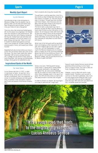 Sports Page 6
Monthly Sport Report
by John Desmond
Fall definitely brings a new atmosphere to
Moravian College. Sure the weather may be
getting colder, but the fall sport teams have
been bringing the heat all season, so don’t
miss your chance to see a few games!
There are only a few remaining football games
left. As the season has progressed, the football
team has improved on past performances. Tak-
ing a loss only from Johns Hopkins University,
the Hounds’ football team will definitely look
towards postseason and end the season on a
good, strong, winning note. There is no cost
to student to attend home games as all you
need is your student ID. So take a break from
studying, grab a friend, and support your fellow
hounds!
Basketball will also be here before you know it,
as the men and women teams will come out for
the hoops. The men’s team starts their season
November 18th at home versing Centenary
(N.J.) College and the women’s team opens at
home November 14th versing rival Muhlenberg
College. Home games for basketball as also
free to students who bring their student IDs.
The golf team is putting away their clubs for a
few months as they finished their fall portion of
their season on October 19. They will resume
play in mid April. The golf team won the Mes-
siah Falcon Classic; Evan Dickinson and Jim
Maru have also been named to the Empire 8
Conference as Athletes of the Week.
The tennis team is also ready to go into hi-
bernation as both the Men’s and the Women’s
teams have finished up their fall portion of the
season. Do not hang your head, both teams will
be back and ready to finish out the remainder
of the season in the upcoming spring. More
details will follow, but for the time being, mark
your calendars for early March as both teams
will resume.
While most of the fall sports will be dwindling
down and hanging up their equipment for the
year, don’t forget to get out and catch a game
if you can. Join the cheerleaders in cheer-
ing for the Moravian Greyhounds at a football
game or maybe one of the upcoming basketball
games that will be here before you know it. So
get up, get out, and support the athletics at
Moravian College. Give me and M-O-R-A-V-I-A-
N! What’s it spell? VICTORY!
Inspirational Quote of the Month
By: Sarah Clymer
Lucius Seneca was born in 4 B.C. in what
is now known as Spain. He was born into a
wealthy family, as the second of three sons.
He was a philosopher, tutor, and statesman. In
school, he studied philosophy and after gradu-
ating, he worked in law and politics. Seneca
was a tutor and advisor of the Roman Emperor,
Nero.
“It is a rough road that leads
to the heights of greatness.”
- Lucius Annaeus Seneca
Seneca once said, “Nothing worth having
comes easily” a saying which closely relates
to the quote mentioned in the beginning.
Throughout life, we come across challenges
that we can either run from or take full on. Very
often, those challenges stand in the way of our
goals. The difficult times serve as a test to see
how badly we want to achieve that end goal.
In order to achieve our dreams, we must figure
out a way to overcome the “rough road”.
Seneca’s quote implies that we cannot achieve
greatness without putting in a lot of work,
which is tough at times. This road is often dif-
ficult, frustrating, and confusing.
However, a lack of effort will result in half-
hearted results. Therefore, push yourself to
continue on the road to greatness, even if you
hit some speed bumps along the way! If you
put in the effort now, you will be rewarded
down the road. With hard work and determina-
tion, incredible results are possible!
“It is a rough road that leads
to the heights of greatness.”
- Lucius Annaeus Seneca
Photo courtesy of
John Desmond
Photo courtesy of
https://s-media-cache-ak0.pinimg.com
 