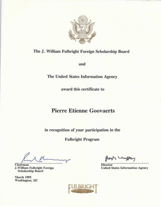 T
March 1995
Washington: DC
Director
United States Information Agency
Chairman
J.William Fulbright Foreign
Scholarship Board
Fulbright Program
in recognition of your participation in the
Pierre Etienne Goovaerts
award this certificate to
The United States Information Agency
and
The J. William Fulbright Foreign Scholarship Board
 