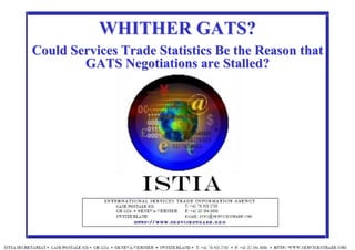11
IISTIAÃ INTERNATIONAL SERVICES TRADE INFORMATION AGENCY http://www.servicestrade.org
ISTIA
WHITHER GATS?WHITHER GATS?
CouldCould Services TradeServices Trade StatisticsStatistics Be theBe the ReasonReason thatthat
GATSGATS NegotiationsNegotiations areare StalledStalled??
 
