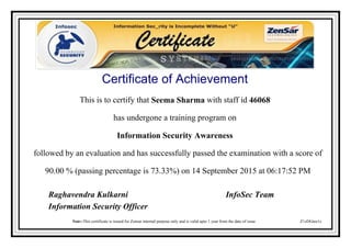 Certificate of Achievement
This is to certify that Seema Sharma with staff id 46068
has undergone a training program on
Information Security Awareness
followed by an evaluation and has successfully passed the examination with a score of
90.00 % (passing percentage is 73.33%) on 14 September 2015 at 06:17:52 PM
Z1zDGtee1z
Raghavendra Kulkarni InfoSec Team
Information Security Officer
Note:-This certificate is issued for Zensar internal purpose only and is valid upto 1 year from the date of issue
Powered by TCPDF (www.tcpdf.org)
 