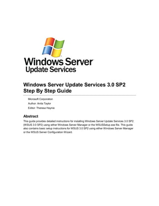 Windows Server Update Services 3.0 SP2
Step By Step Guide
Microsoft Corporation
Author: Anita Taylor
Editor: Theresa Haynie
Abstract
This guide provides detailed instructions for installing Windows Server Update Services 3.0 SP2
(WSUS 3.0 SP2) using either Windows Server Manager or the WSUSSetup.exe file. This guide
also contains basic setup instructions for WSUS 3.0 SP2 using either Windows Server Manager
or the WSUS Server Configuration Wizard.
 