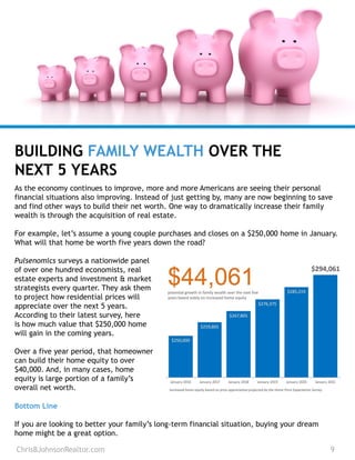 As the economy continues to improve, more and more Americans are seeing their personal
financial situations also improving. Instead of just getting by, many are now beginning to save
and find other ways to build their net worth. One way to dramatically increase their family
wealth is through the acquisition of real estate.
For example, let’s assume a young couple purchases and closes on a $250,000 home in January.
What will that home be worth five years down the road?
Pulsenomics surveys a nationwide panel
of over one hundred economists, real
estate experts and investment & market
strategists every quarter. They ask them
to project how residential prices will
appreciate over the next 5 years.
According to their latest survey, here
is how much value that $250,000 home
will gain in the coming years.
Over a five year period, that homeowner
can build their home equity to over
$40,000. And, in many cases, home
equity is large portion of a family’s
overall net worth.
BUILDING FAMILY WEALTH OVER THE
NEXT 5 YEARS
ChrisBJohnsonRealtor.com 9
Bottom Line
If you are looking to better your family’s long-term financial situation, buying your dream
home might be a great option.
 