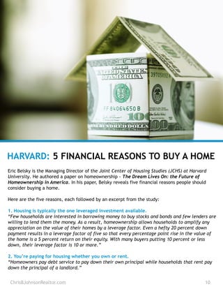 ChrisBJohnsonRealtor.com 10
HARVARD: 5 FINANCIAL REASONS TO BUY A HOME
Eric Belsky is the Managing Director of the Joint Center of Housing Studies (JCHS) at Harvard
University. He authored a paper on homeownership - The Dream Lives On: the Future of
Homeownership in America. In his paper, Belsky reveals five financial reasons people should
consider buying a home.
Here are the five reasons, each followed by an excerpt from the study:
1. Housing is typically the one leveraged investment available.
“Few households are interested in borrowing money to buy stocks and bonds and few lenders are
willing to lend them the money. As a result, homeownership allows households to amplify any
appreciation on the value of their homes by a leverage factor. Even a hefty 20 percent down
payment results in a leverage factor of five so that every percentage point rise in the value of
the home is a 5 percent return on their equity. With many buyers putting 10 percent or less
down, their leverage factor is 10 or more.”
2. You’re paying for housing whether you own or rent.
“Homeowners pay debt service to pay down their own principal while households that rent pay
down the principal of a landlord.”
 
