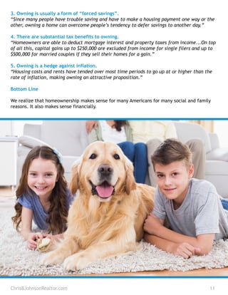 3. Owning is usually a form of “forced savings”.
“Since many people have trouble saving and have to make a housing payment one way or the
other, owning a home can overcome people’s tendency to defer savings to another day.”
4. There are substantial tax benefits to owning.
“Homeowners are able to deduct mortgage interest and property taxes from income...On top
of all this, capital gains up to $250,000 are excluded from income for single filers and up to
$500,000 for married couples if they sell their homes for a gain.”
5. Owning is a hedge against inflation.
“Housing costs and rents have tended over most time periods to go up at or higher than the
rate of inflation, making owning an attractive proposition.”
Bottom Line
We realize that homeownership makes sense for many Americans for many social and family
reasons. It also makes sense financially.
ChrisBJohnsonRealtor.com 11
 